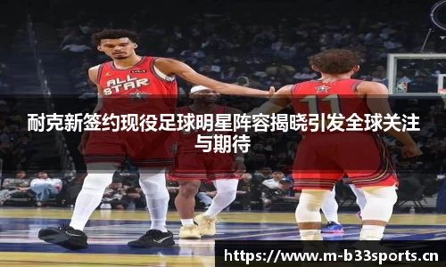 耐克新签约现役足球明星阵容揭晓引发全球关注与期待